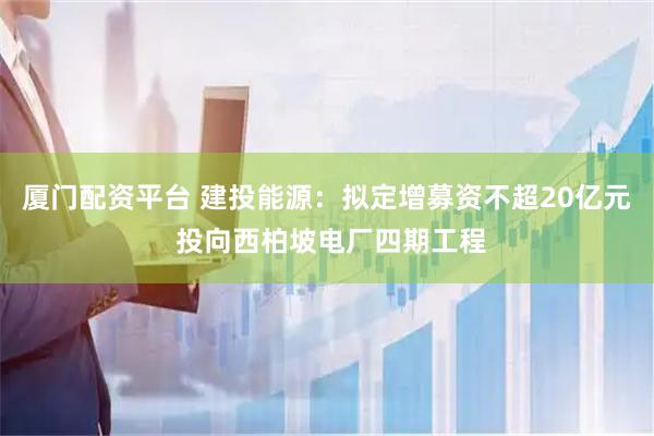 厦门配资平台 建投能源：拟定增募资不超20亿元 投向西柏坡电厂四期工程