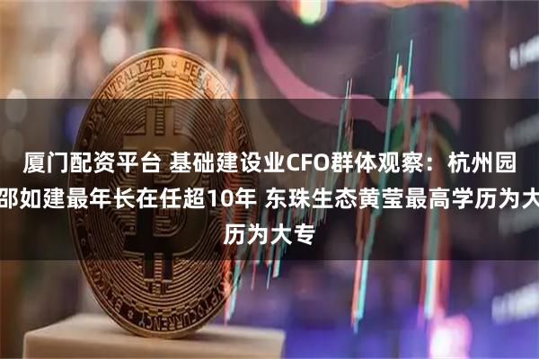 厦门配资平台 基础建设业CFO群体观察：杭州园林邵如建最年长在任超10年 东珠生态黄莹最高学历为大专