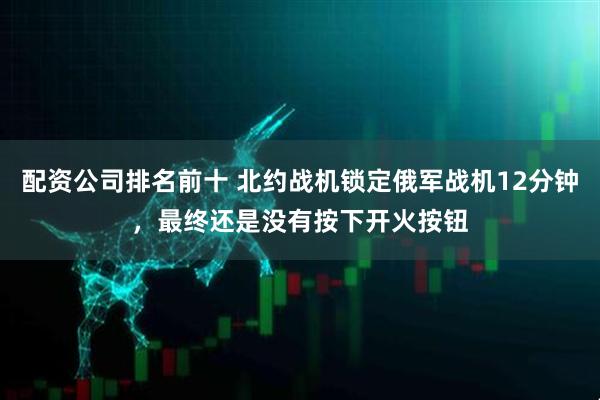配资公司排名前十 北约战机锁定俄军战机12分钟，最终还是没有按下开火按钮