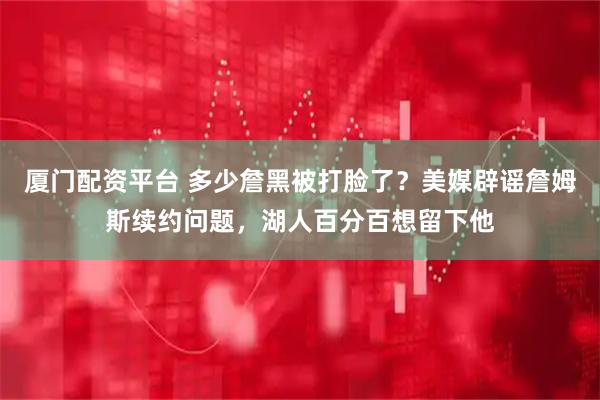 厦门配资平台 多少詹黑被打脸了？美媒辟谣詹姆斯续约问题，湖人百分百想留下他