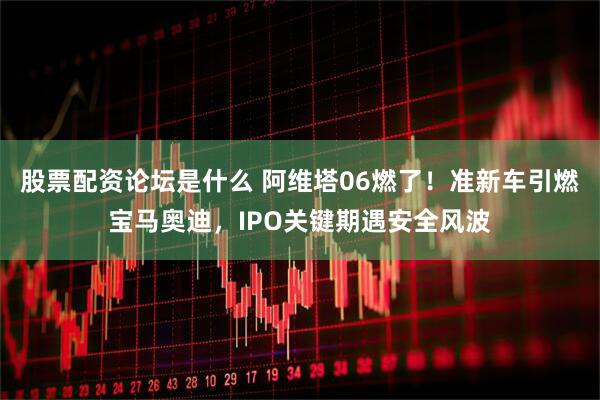 股票配资论坛是什么 阿维塔06燃了！准新车引燃宝马奥迪，IPO关键期遇安全风波