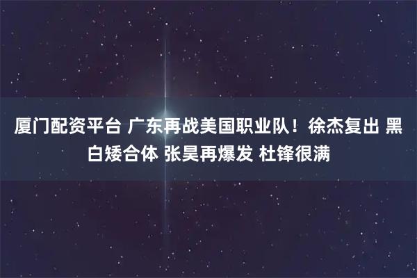 厦门配资平台 广东再战美国职业队！徐杰复出 黑白矮合体 张昊再爆发 杜锋很满