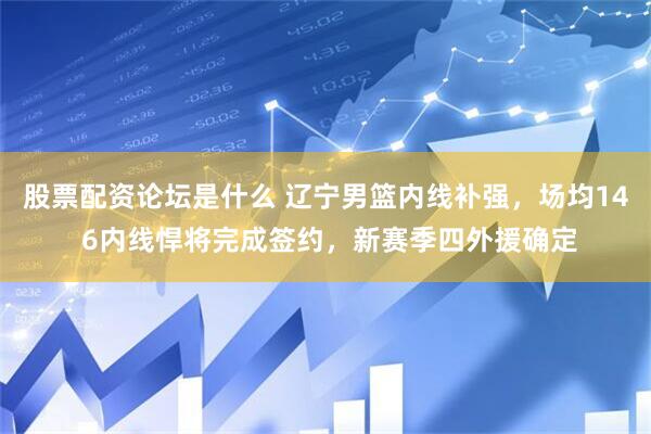 股票配资论坛是什么 辽宁男篮内线补强，场均14 6内线悍将完成签约，新赛季四外援确定