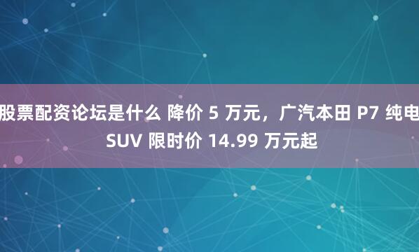 股票配资论坛是什么 降价 5 万元，广汽本田 P7 纯电 SUV 限时价 14.99 万元起