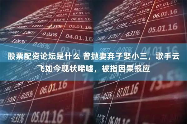 股票配资论坛是什么 曾抛妻弃子娶小三，歌手云飞如今现状唏嘘，被指因果报应