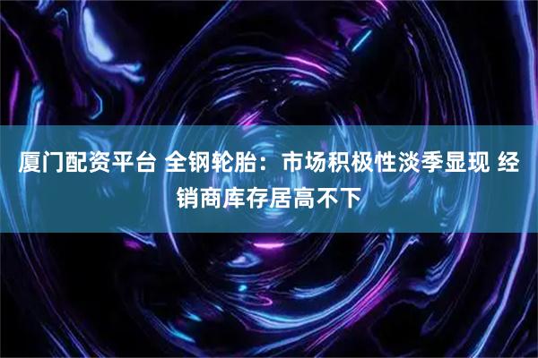 厦门配资平台 全钢轮胎:市场积极性淡季显现 经销商库存居高不下