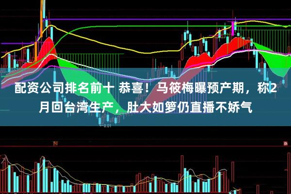 配资公司排名前十 恭喜！马筱梅曝预产期，称2月回台湾生产，肚大如箩仍直播不娇气