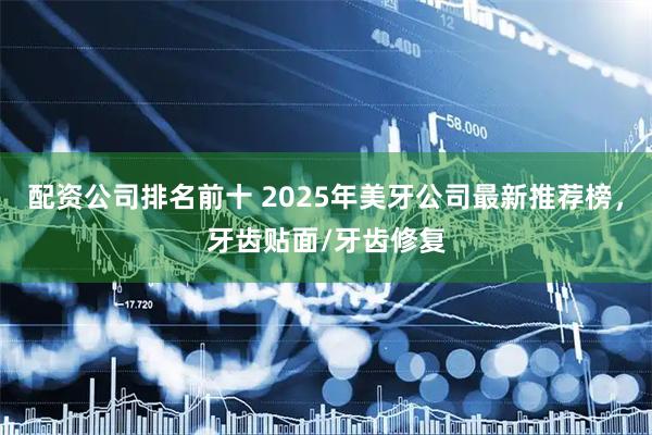 配资公司排名前十 2025年美牙公司最新推荐榜，牙齿贴面/牙齿修复