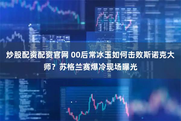 炒股配资配资官网 00后常冰玉如何击败斯诺克大师？苏格兰赛爆冷现场曝光