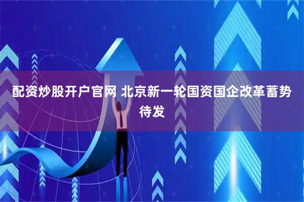 配资炒股开户官网 北京新一轮国资国企改革蓄势待发