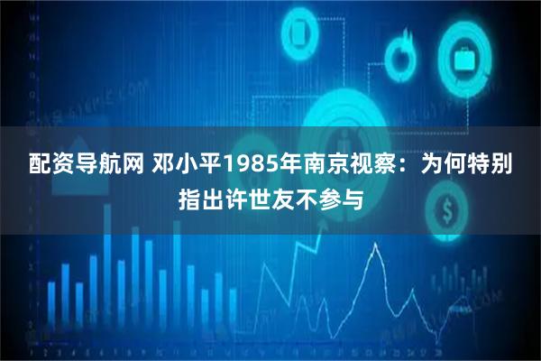 配资导航网 邓小平1985年南京视察：为何特别指出许世友不参与