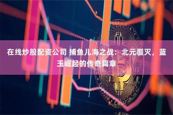 在线炒股配资公司 捕鱼儿海之战：北元覆灭，蓝玉崛起的传奇篇章