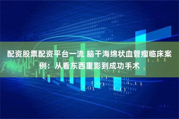 配资股票配资平台一流 脑干海绵状血管瘤临床案例：从看东西重影到成功手术