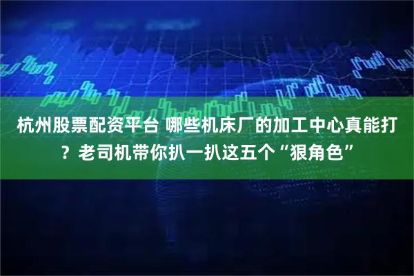 杭州股票配资平台 哪些机床厂的加工中心真能打？老司机带你扒一扒这五个“狠角色”