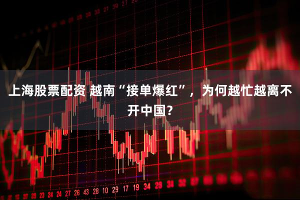 上海股票配资 越南“接单爆红”，为何越忙越离不开中国？