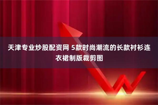 天津专业炒股配资网 5款时尚潮流的长款衬衫连衣裙制版裁剪图