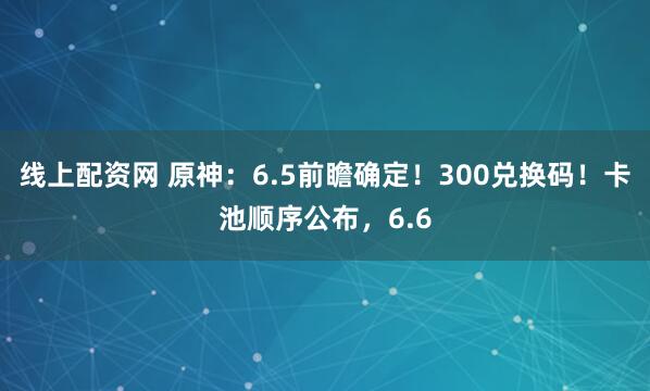 线上配资网 原神：6.5前瞻确定！300兑换码！卡池顺序公布，6.6