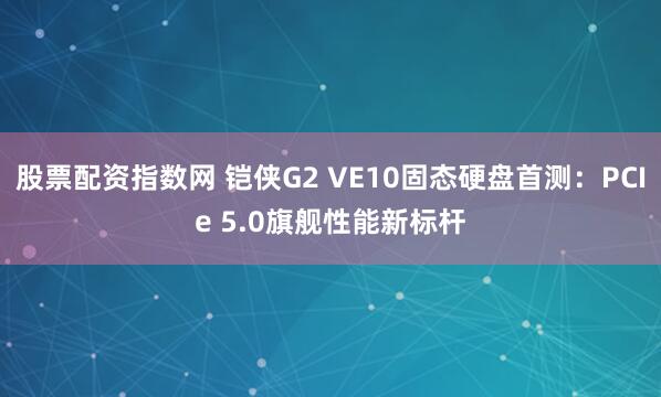股票配资指数网 铠侠G2 VE10固态硬盘首测：PCIe 5.0旗舰性能新标杆