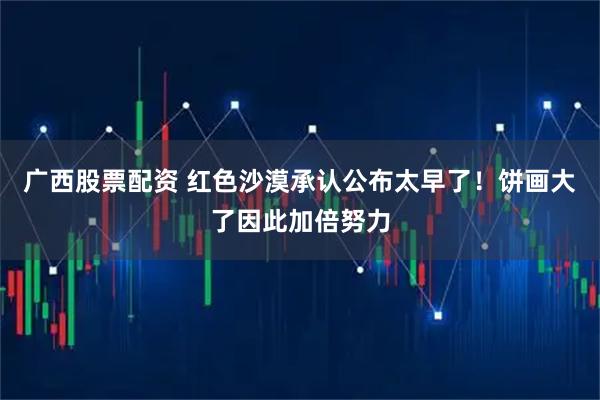 广西股票配资 红色沙漠承认公布太早了！饼画大了因此加倍努力