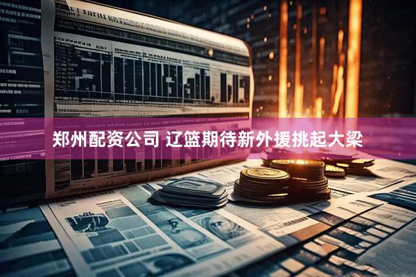 郑州配资公司 辽篮期待新外援挑起大梁