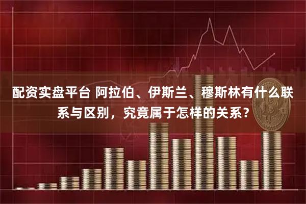 配资实盘平台 阿拉伯、伊斯兰、穆斯林有什么联系与区别，究竟属于怎样的关系？
