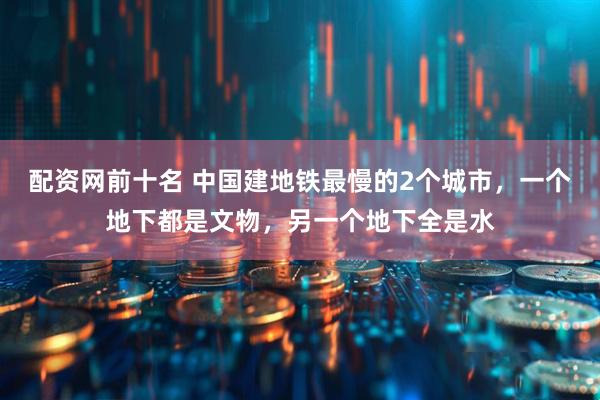 配资网前十名 中国建地铁最慢的2个城市，一个地下都是文物，另一个地下全是水