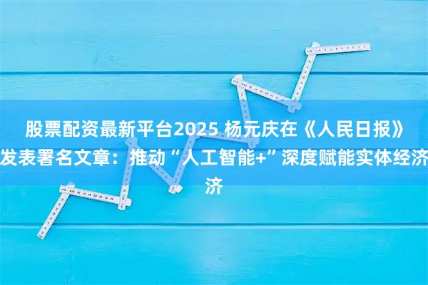 股票配资最新平台2025 杨元庆在《人民日报》发表署名文章：推动“人工智能+”深度赋能实体经济