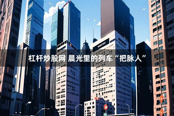 杠杆炒股网 晨光里的列车“把脉人”