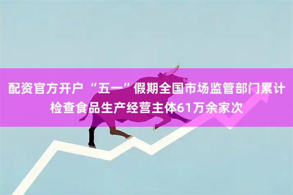 配资官方开户 “五一”假期全国市场监管部门累计检查食品生产经营主体61万余家次