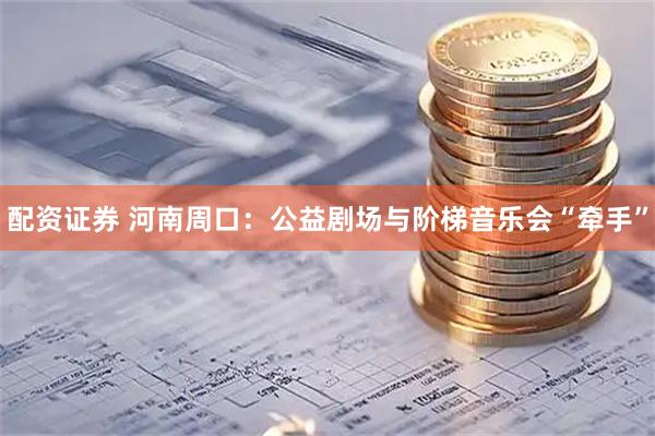 配资证券 河南周口：公益剧场与阶梯音乐会“牵手”