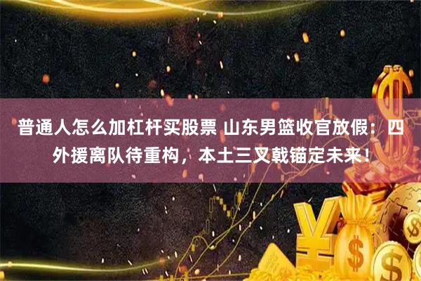 普通人怎么加杠杆买股票 山东男篮收官放假：四外援离队待重构，本土三叉戟锚定未来！