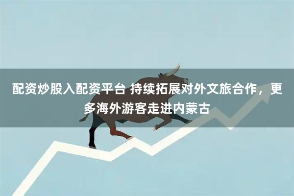 配资炒股入配资平台 持续拓展对外文旅合作，更多海外游客走进内蒙古