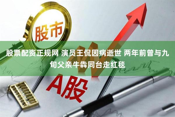 股票配资正规网 演员王侃因病逝世 两年前曾与九旬父亲牛犇同台走红毯