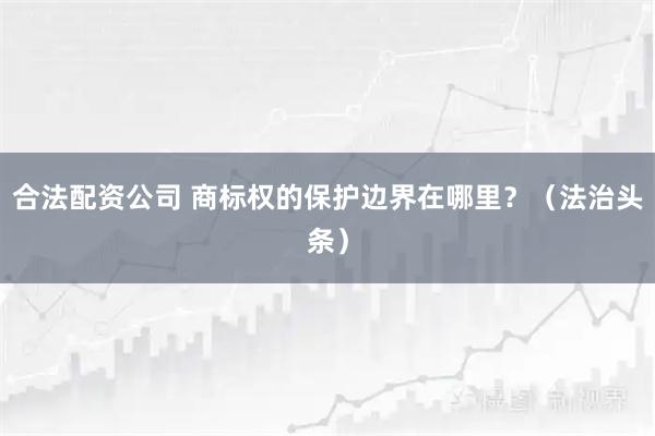 合法配资公司 商标权的保护边界在哪里？（法治头条）